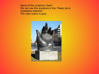 Name of the sculpture: Hand
We can see this sculpture in the Paseo de la
Castellana (Madrid).
The main colour is grey.
 