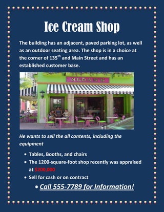 Ice Cream Shop<br />The building has an adjacent, paved parking lot, as well as an outdoor seating area. The shop is in a choice at the corner of 135th and Main Street and has an established customer base.<br />He wants to sell the all contents, including the equipment<br />,[object Object]