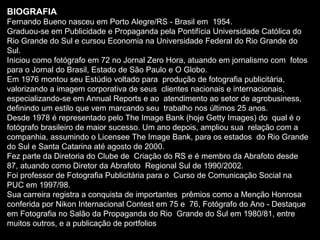 BIOGRAFIA Fernando Bueno nasceu em Porto Alegre/RS - Brasil em  1954. Graduou-se em Publicidade e Propaganda pela Pontifícia Universidade Católica do  Rio Grande do Sul e cursou Economia na Universidade Federal do Rio Grande do  Sul. Iniciou como fotógrafo em 72 no Jornal Zero Hora, atuando em jornalismo com  fotos para o Jornal do Brasil, Estado de São Paulo e O Globo. Em 1976 montou seu Estúdio voltado para  produção de fotografia publicitária, valorizando a imagem corporativa de seus  clientes nacionais e internacionais, especializando-se em Annual Reports e ao  atendimento ao setor de agrobusiness, definindo um estilo que vem marcando seu  trabalho nos últimos 25 anos. Desde 1978 é representado pelo The Image Bank (hoje Getty Images) do  qual é o fotógrafo brasileiro de maior sucesso. Um ano depois, ampliou sua  relação com a companhia, assumindo o Licensee The Image Bank, para os estados  do Rio Grande do Sul e Santa Catarina até agosto de 2000. Fez parte da Diretoria do Clube de  Criação do RS e é membro da Abrafoto desde 87, atuando como Diretor da Abrafoto  Regional Sul de 1990/2002. Foi professor de Fotografia Publicitária para o  Curso de Comunicação Social na PUC em 1997/98. Sua carreira registra a conquista de importantes  prêmios como a Menção Honrosa conferida por Nikon Internacional Contest em 75 e  76, Fotógrafo do Ano - Destaque em Fotografia no Salão da Propaganda do Rio  Grande do Sul em 1980/81, entre muitos outros, e a publicação de portfolios 