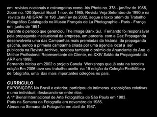 em  revistas nacionais e estrangeiras como -Iris Photo no. 378 - jan/fev de 1985,  Zoom no. 120 Special Brazil 1 nov. de 1985, Revista Veja Setembro de 1990,e na  revista da ABIGRAF nr 198 ,Jan/Fev de 2002, segue o texto :além do Trabalho  Fotográfico Catalogado no Musée Français de La Photographie - Paris - França em  junho de 1991. Durante o período que gerenciou The Image Bank Sul,  Fernando foi responsável pela propaganda institucional da empresa, em parceria  com a Dez Propaganda desenvolveria uma das Campanhas mais premiadas da história  da propaganda gaúcha, sendo a primeira campanha criada por uma agencia local a  ser publicada na Revista Archive, recebeu também o prêmio de Anunciante do Ano  e Melhor Profissional Representante de Cliente, no XXIV Salão da Propaganda da  ARP em 1998. Fernando iniciou em 2002 o projeto Canela  Workshops que já esta na terceira edição.Em 2006 teve seu trabalho aceito  na 15 edição da Coleção Pirelli/Masp de fotografia, uma  das mais importantes coleções no país.  CURRICULO  EXPOSIÇÕES No Brasil e exterior, participou de inúmeras  exposições coletivas e uma individual, destacando-se entre elas: A 1ª Bienal Internacional de Arte Fotográfica de São Paulo em 1983. Paris na Semana da Fotografia em novembro de 1986. Atenas na Semana da Fotografia em abril de 1987. 