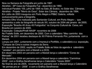 Nice na Semana da Fotografia em junho de 1987. Abrafoto - SP Casa da Fotografia Fuji - dezembro de 1992. Individual Paralelo 100, julho de 1994 na Sala JB Scalco, no Solar dos  Câmaras.  Abrafoto - Projeto "Morro do Osso", Solar dos Câmara,  dezembro de 1994. Em Julho de 2003 inaugurou em Porto Alegre a PB&C Galeria, voltada  exclusivamente para a fotografia.  Amostra Olho Vivo realizada pelo Santander Cultural, em Porto Alegre -,  que apresentou a arte da fotografia do século XX, outubro de 2004 até janeiro  de 2005. Exposição “Brasília 45 Anos 45 Fotógrafos” no Conjunto Cultural da  Caixa, em Brasília em outubro de 2005.  Exposição  Coleção/Pirelli MASP  novembro de 2006 No Fratello Solle, em dezembro de 2000, Com o calendário “Meu caminho  das Pedras” de 2001 recebeu destaque do XII Prêmio Fernando Pini, juntamente  com a Maredi. Lançou em 2001, juntamente com a Impresul e Portfólio, o calendário e a  exposição, "Campos de Cima e outras imagens da Serra. Em dezembro de 2002, expôs no Fratello Solle as fotos da agenda e  calendário "Janelas", em parceria com a Maredi e a DCS.  Em dezembro 2003 em parceria com a Maredi lança o calendário “Cores do  Mercado”.  Em dezembro 2004 em parceria com a Maredi lança o calendário “Caminhos  2005”, com a Gráfica Serafinense lança o Calendário “Varais 2005”.  No final do ano de 2005,  novamente em parceria com a Maredi lança o Calendário “de pernas pro ar – 2006”  e com a Gráfica Serafinense  