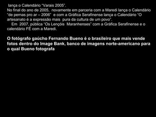 lança o Calendário “Varais 2005”.  No final do ano de 2005,  novamente em parceria com a Maredi lança o Calendário “de pernas pro ar – 2006”  e com a Gráfica Serafinense lança o Calendário “O artesanato é a expressão mais  pura da cultura de um povo”.  Em  2007, pública “Os Lençóis  Maranhenses” com a Gráfica Serafinense e o calendário FÉ com a Maredi. O fotógrafo gaúcho Fernando Bueno é o brasileiro que mais vende fotos dentro do Image Bank, banco de imagens norte-americano para o qual Bueno fotografa 