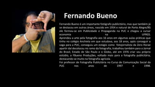 Fernando Bueno
Fernando Bueno é um importante fotógrafo publicitário, mas que também já
se destacou em outras áreas, nascido em 1954 e natural de Porto Alegre/RS
ele formou-se em Publicidade e Propaganda na PUC e chegou a cursar
economia na UFRGS.
Aprendeu a arte pela fotografia aos 16 anos em algumas aulas práticas que
tinha no colégio Anchieta em que estudava, aos 18 anos, após conseguir a
vaga para a PUC, conseguiu um estágio como fotojornalista da Zero Horae
apartir daí decolocou no ramo da fotografia, trabalhou também para o Jornal
do Brasil, Estado de São Paulo e o Globo, até em 1976 criar seu próprio
estúdio, a FBueno Produções, voltado mais para a fotografia publicitária,
destacando-se muito na fotografia agrícola.
Foi professor de Fotografia Publicitária no Curso de Comunicação Social da
PUC nos anos de 1997 e 1998.
 