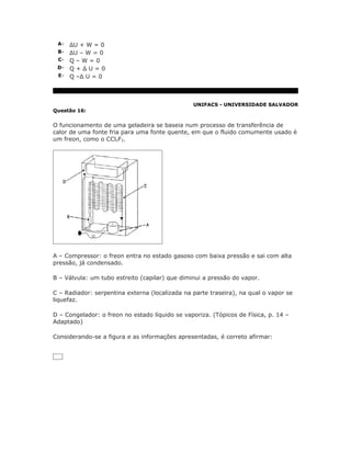 A- ΔU + W = 0
 B- ΔU – W = 0
 C- Q – W = 0
 D- Q + Δ U = 0
 E- Q –Δ U = 0




                                                UNIFACS - UNIVERSIDADE SALVADOR
Questão 16:


O funcionamento de uma geladeira se baseia num processo de transferência de
calor de uma fonte fria para uma fonte quente, em que o fluido comumente usado é
um freon, como o CCl2F2.




A – Compressor: o freon entra no estado gasoso com baixa pressão e sai com alta
pressão, já condensado.

B – Válvula: um tubo estreito (capilar) que diminui a pressão do vapor.

C – Radiador: serpentina externa (localizada na parte traseira), na qual o vapor se
liquefaz.

D – Congelador: o freon no estado líquido se vaporiza. (Tópicos de Física, p. 14 –
Adaptado)

Considerando-se a figura e as informações apresentadas, é correto afirmar:
 