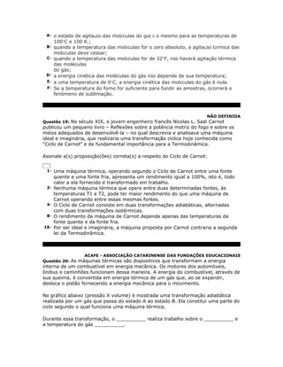 A- o estado de agitação das moléculas do gás é o mesmo para as temperaturas de
      100°C e 100 K.;
 B- quando a temperatura das moléculas for o zero absoluto, a agitação térmica das
      moléculas deve cessar;
 C- quando a temperatura das moléculas for de 32°F, não haverá agitação térmica
    das moléculas
    do gás;
 D- a energia cinética das moléculas do gás não depende de sua temperatura;
 E- a uma temperatura de 0°C, a energia cinética das moléculas do gás é nula.
 F- Se a temperatura do forno for suficiente para fundir as amostras, ocorrerá o
    fenômeno de sublimação.



                                                                     NÃO DEFINIDA
Questão 19: No século XIX, o jovem engenheiro francês Nicolas L. Sadi Carnot
publicou um pequeno livro – Reflexões sobre a potência motriz do fogo e sobre os
meios adequados de desenvolvê-la – no qual descrevia e analisava uma máquina
ideal e imaginária, que realizaria uma transformação cíclica hoje conhecida como
“Ciclo de Carnot” e de fundamental importância para a Termodinâmica.

Assinale a(s) proposição(ões) correta(s) a respeito do Ciclo de Carnot:


 1- Uma máquina térmica, operando segundo o Ciclo de Carnot entre uma fonte
      quente e uma fonte fria, apresenta um rendimento igual a 100%, isto é, todo
      calor a ela fornecido é transformado em trabalho.
 2-   Nenhuma máquina térmica que opere entre duas determinadas fontes, às
      temperaturas T1 e T2, pode ter maior rendimento do que uma máquina de
      Carnot operando entre essas mesmas fontes.
 4-   O Ciclo de Carnot consiste em duas transformações adiabáticas, alternadas
      com duas transformações isotérmicas.
 8-   O rendimento da máquina de Carnot depende apenas das temperaturas da
      fonte quente e da fonte fria.
16-   Por ser ideal e imaginária, a máquina proposta por Carnot contraria a segunda
      lei da Termodinâmica.



                 ACAFE - ASSOCIAÇÃO CATARINENSE DAS FUNDAÇÕES EDUCACIONAIS
Questão 20: As máquinas térmicas são dispositivos que transformam a energia
interna de um combustível em energia mecânica. Os motores dos automóveis,
ônibus e caminhões funcionam dessa maneira. A energia do combustível, através de
sua queima, é convertida em energia térmica de um gás que, ao se expandir,
desloca o pistão fornecendo a energia mecânica para o movimento.

No gráfico abaixo (pressão X volume) é mostrada uma transformação adiabática
realizada por um gás que passa do estado A ao estado B. Ela constitui uma parte do
ciclo segundo o qual funciona uma máquina térmica.

Durante essa transformação, o __________ realiza trabalho sobre o __________ e
a temperatura do gás __________.
 