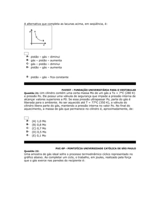 A alternativa que completa as lacunas acima, em seqüência, é:




 A- pistão – gás – diminui
 B- gás – pistão – aumenta
 C- gás – pistão – diminui
 D- pistão – gás – aumenta



 E- pistão – gás – fica constante




                            FUVEST - FUNDAÇÃO UNIVERSITÁRIA PARA O VESTIBULAR
Questão 21: Um cilindro contém uma certa massa Mo de um gás a To = 7°C (280 K)
e pressão Po. Ele possui uma válvula de segurança que impede a pressão interna de
alcançar valores superiores a P0. Se essa pressão ultrapassar Po, parte do gás é
liberada para o ambiente. Ao ser aquecido até T = 77°C (350 K), a válvula do
cilindro libera parte do gás, mantendo a pressão interna no valor Po. No final do
aquecimento, a massa de gás que permanece no cilindro é, aproximadamente, de:



 A-   (A) 1,0 Mo
 B-   (B) 0,8 Mo
 C-   (C) 0,7 Mo
 D-   (D) 0,5 Mo
 E-   (E) 0,1 Mo



                       PUC-SP - PONTIFÍCIA UNIVERSIDADE CATÓLICA DE SÃO PAULO
Questão 22:
Uma amostra de gás ideal sofre o processo termodinâmico cíclico representado no
gráfico abaixo. Ao completar um ciclo, o trabalho, em joules, realizado pela força
que o gás exerce nas paredes do recipiente é:
 