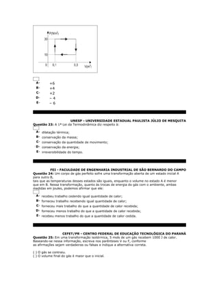 A-       +6
  B-       +4
  C-       +2
 D-        –4
  E-       –6



                      UNESP - UNIVERSIDADE ESTADUAL PAULISTA JÚLIO DE MESQUITA
Questão 23: A 1ª Lei da Termodinâmica diz respeito à:

  A- dilatação térmica;
  B- conservação da massa;
 C- conservação da quantidade de movimento;
 D- conservação da energia;
 E- irreversibilidade do tempo.




            FEI - FACULDADE DE ENGENHARIA INDUSTRIAL DE SÃO BERNARDO DO CAMPO
Questão 24: Um corpo de gás perfeito sofre uma transformação aberta de um estado inicial A
para outro B,
tais que as temperaturas desses estados são iguais, enquanto o volume no estado A é menor
que em B. Nessa transformação, quanto às trocas de energia do gás com o ambiente, ambas
medidas em joules, podemos afirmar que ele:

  A- recebeu trabalho cedendo igual quantidade de calor;
  B- forneceu trabalho recebendo igual quantidade de calor;
 C- forneceu mais trabalho do que a quantidade de calor recebida;
 D- forneceu menos trabalho do que a quantidade de calor recebida;
 E- recebeu menos trabalho do que a quantidade de calor cedida.




                  CEFET/PR - CENTRO FEDERAL DE EDUCAÇÃO TECNOLÓGICA DO PARANÁ
Questão 25: Em uma transformação isotérmica, 5 mols de um gás recebem 1000 J de calor.
Baseando-se nessa informação, escreva nos parênteses V ou F, conforme
as afirmações sejam verdadeiras ou falsas e indique a alternativa correta.

( ) O gás se contraiu.
( ) O volume final do gás é maior que o inicial.
 