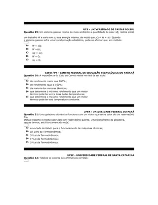 UCS - UNIVERSIDADE DE CAXIAS DO SUL
Questão 29: Um sistema gasoso recebe do meio ambiente a quantidade de calor ∆Q, realiza então

um trabalho W e varia em ∆U sua energia interna, de modo que ∆Q = W + ∆U. Quando
o sistema gasoso sofre uma transformação adiabática, pode-se afirmar que, em módulo:

 A-    W = ∆Q;
 B-    W =∆U;
 C-    ∆Q = ∆U;
 D-    W = O;
  E-   ∆U = O.




                CEFET/PR - CENTRO FEDERAL DE EDUCAÇÃO TECNOLÓGICA DO PARANÁ
Questão 30: A importância do Ciclo de Carnot reside no fato de ser ciclo:

 A- de rendimento maior que 100% ;
 B- de rendimento igual a 100%;
 C- da maioria dos motores térmicos;
 D- que determina o máximo rendimento que um motor
    térmico pode ter entre duas dadas temperaturas;
 E- que determina o máximo rendimento que um motor
    térmico pode ter sob temperatura constante.




                                                       UFPA - UNIVESIDADE FEDERAL DO PARÁ
Questão 31: Uma geladeira doméstica funciona com um motor que retira calor de um reservatório
frio,
efetua trabalho e rejeita calor para um reservatório quente. O funcionamento da geladeira,
nestes termos, está fundamentado no(a):

 A- enunciado de Kelvin para o funcionamento de máquinas térmicas;
 B- Lei Zero da Termodinâmica;
 C- 3ª Lei da Termodinâmica;
 D- 1ª Lei da Termodinâmica;
 E- 2ª Lei da Termodinâmica.




                                      UFSC - UNIVERSIDADE FEDERAL DE SANTA CATARINA
Questão 32: Totalize os valores das afirmativas corretas:
 