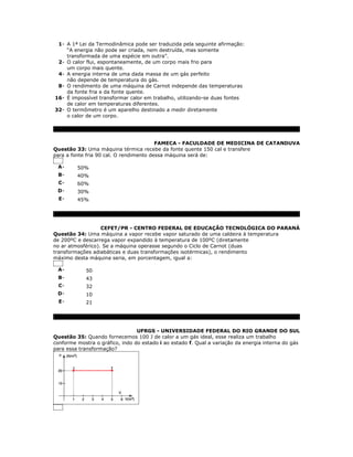 1- A 1ª Lei da Termodinâmica pode ser traduzida pela seguinte afirmação:
    “A energia não pode ser criada, nem destruída, mas somente
    transformada de uma espécie em outra”.
 2- O calor flui, espontaneamente, de um corpo mais frio para
    um corpo mais quente.
 4- A energia interna de uma dada massa de um gás perfeito
    não depende de temperatura do gás.
 8- O rendimento de uma máquina de Carnot independe das temperaturas
    da fonte fria e da fonte quente.
16- É impossível transformar calor em trabalho, utilizando-se duas fontes
    de calor em temperaturas diferentes.
32- O termômetro é um aparelho destinado a medir diretamente
    o calor de um corpo.




                                         FAMECA - FACULDADE DE MEDICINA DE CATANDUVA
Questão 33: Uma máquina térmica recebe da fonte quente 150 cal e transfere
para a fonte fria 90 cal. O rendimento dessa máquina será de:

 A-      50%
 B-      40%
  C-     60%
 D-      30%
  E-     45%




                   CEFET/PR - CENTRO FEDERAL DE EDUCAÇÃO TECNOLÓGICA DO PARANÁ
Questão 34: Uma máquina a vapor recebe vapor saturado de uma caldeira à temperatura
de 200ºC e descarrega vapor expandido à temperatura de 100ºC (diretamente
no ar atmosférico). Se a máquina operasse segundo o Ciclo de Carnot (duas
transformações adiabáticas e duas transformações isotérmicas), o rendimento
máximo desta máquina seria, em porcentagem, igual a:

 A-          50
 B-          43
  C-         32
 D-          10
  E-         21




                                 UFRGS - UNIVERSIDADE FEDERAL DO RIO GRANDE DO SUL
Questão 35: Quando fornecemos 100 J de calor a um gás ideal, esse realiza um trabalho
conforme mostra o gráfico, indo do estado i ao estado f. Qual a variação da energia interna do gás
para essa transformação?
 