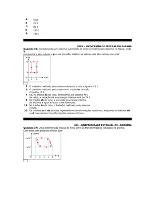 A-     nula
 B-     20 J
 C-     80 J
 D-     100 J
  E-    180 J




                                                UFPR - UNIVERSIDADE FEDERAL DO PARANÁ
Questão 36: Considerando um sistema submetido ao ciclo termodinâmico descrito na figura, onde
V
representa o seu volume e p a sua pressão, totalize os valores das alternativas corretas:




 1- O trabalho realizado pelo sistema durante o ciclo é igual a 15 J.
 2- O trabalho realizado pelo sistema no trecho bc do ciclo
    é igual a 15 J.
 4- Se, no trecho bc do ciclo, fornecemos ao sistema 48 J
    de calor, a variação da sua energia interna será de 24 J.
 8- No trecho ab do ciclo, a variação da energia interna
    do sistema é igual ao calor a ele fornecido.
16- No trecho da do ciclo, o trabalho realizado pelo sistema
    é nulo.
32- Os trechos bc e da do ciclo representam transformações isobáricas, enquanto os trechos ab
    e cd representam transformações isovolumétricas.




                                         UEL - UNIVERSIDADE ESTADUAL DE LONDRINA
Questão 37: Uma determinada massa de hélio sofre as transformações indicadas no gráfico.
Com base nele pode-se afirmar que:
 