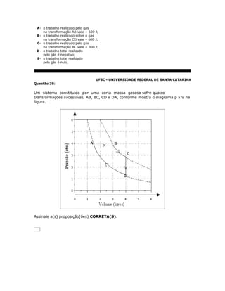 A- o trabalho realizado pelo gás
    na transformação AB vale + 600 J;
 B- o trabalho realizado sobre o gás
    na transformação CD vale – 600 J;
 C- o trabalho realizado pelo gás
    na transformação BC vale + 300 J;
 D- o trabalho total realizado
    pelo gás é negativo;
 E- o trabalho total realizado
    pelo gás é nulo.




                                   UFSC - UNIVERSIDADE FEDERAL DE SANTA CATARINA
Questão 38:


Um sistema constituído por uma certa massa gasosa sofre quatro
transformações sucessivas, AB, BC, CD e DA, conforme mostra o diagrama p x V na
figura.




Assinale a(s) proposição(ões) CORRETA(S).
 
