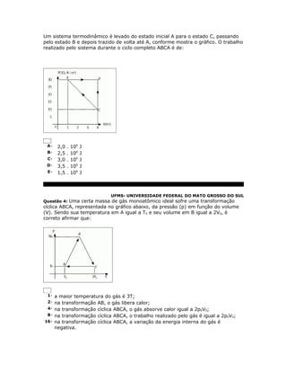 Um sistema termodinâmico é levado do estado inicial A para o estado C, passando
pelo estado B e depois trazido de volta até A, conforme mostra o gráfico. O trabalho
realizado pelo sistema durante o ciclo completo ABCA é de:




 A-    2,0   .   106   J
 B-    2,5   .   106   J
 C-    3,0   .   106   J
 D-    3,5   .   106   J
 E-    1,5   .   106   J



                           UFMS- UNIVERSIDADE FEDERAL DO MATO GROSSO DO SUL
Questão 4: Uma certa massa de gás monoatômico ideal sofre uma transformação
cíclica ABCA, representada no gráfico abaixo, da pressão (p) em função do volume
(V). Sendo sua temperatura em A igual a T0 e seu volume em B igual a 2V0, é
correto afirmar que:




 1- a maior temperatura do gás é 3T;
 2- na transformação AB, o gás libera calor;
 4- na transformação cíclica ABCA, o gás absorve calor igual a 2p0V0;
 8- na transformação cíclica ABCA, o trabalho realizado pelo gás é igual a 2p0V0;
16- na transformação cíclica ABCA, a variação da energia interna do gás é
      negativa.
 