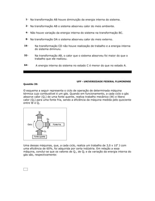 1- Na transformação AB houve diminuição da energia interna do sistema.


 2- Na transformação AB o sistema absorveu calor do meio ambiente.


 4- Não houve variação da energia interna do sistema na transformação BC.


 8- Na transformação DA o sistema absorveu calor do meio externo.


16-     Na transformação CD não houve realização de trabalho e a energia interna
        do sistema diminuiu.

32-     Na transformação AB, o calor que o sistema absorveu foi maior do que o
        trabalho que ele realizou.

64-      A energia interna do sistema no estado C é menor do que no estado A.




                                         UFF - UNIVERSIDADE FEDERAL FLUMINENSE
Questão 39:


O esquema a seguir representa o ciclo de operação de determinada máquina
térmica cujo combustível é um gás. Quando em funcionamento, a cada ciclo o gás
absorve calor (Q1) de uma fonte quente, realiza trabalho mecânico (W) e libera
calor (Q2) para uma fonte fria, sendo a eficiência da máquina medida pelo quociente
entre W e Q1.




Uma dessas máquinas, que, a cada ciclo, realiza um trabalho de 3,0 x 104 J com
uma eficiência de 60%, foi adquirida por certa indústria. Em relação a essa
máquina, conclui-se que os valores de Q1, de Q2 e da variação da energia interna do
gás são, respectivamente:
 