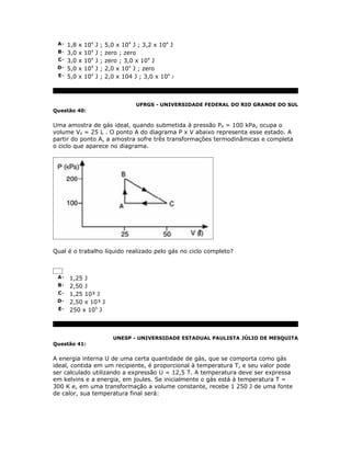A- 1,8 x 104 J ; 5,0 x 104 J ; 3,2 x 104 J
 B- 3,0 x 104 J ; zero ; zero
 C- 3,0 x 104 J ; zero ; 3,0 x 104 J
 D- 5,0 x 104 J ; 2,0 x 104 J ; zero
 E- 5,0 x 104 J ; 2,0 x 104 J ; 3,0 x 104 J




                             UFRGS - UNIVERSIDADE FEDERAL DO RIO GRANDE DO SUL
Questão 40:


Uma amostra de gás ideal, quando submetida à pressão PA = 100 kPa, ocupa o
volume VA = 25 L . O ponto A do diagrama P x V abaixo representa esse estado. A
partir do ponto A, a amostra sofre três transformações termodinâmicas e completa
o ciclo que aparece no diagrama.




Qual é o trabalho líquido realizado pelo gás no ciclo completo?



 A- 1,25 J
 B- 2,50 J
 C- 1,25 10³ J
 D- 2,50 x 10³ J
 E- 250 x 105 J




                     UNESP - UNIVERSIDADE ESTADUAL PAULISTA JÚLIO DE MESQUITA
Questão 41:


A energia interna U de uma certa quantidade de gás, que se comporta como gás
ideal, contida em um recipiente, é proporcional à temperatura T, e seu valor pode
ser calculado utilizando a expressão U = 12,5 T. A temperatura deve ser expressa
em kelvins e a energia, em joules. Se inicialmente o gás está à temperatura T =
300 K e, em uma transformação a volume constante, recebe 1 250 J de uma fonte
de calor, sua temperatura final será:
 