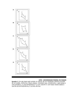 A-




 B-




 C-




 D-




 E-




                                          UFPR - UNIVERSIDADE FEDERAL DO PARANÁ
Questão 7: Um gás ideal está contido no interior de um recipiente cilíndrico provido
de um pistão, conforme a figura abaixo. Considere que, inicialmente, o gás esteja a
uma pressão p, a uma temperatura T e num volume V. Com base nesses dados e
nas leis da termodinâmica, é correto afirmar:
 