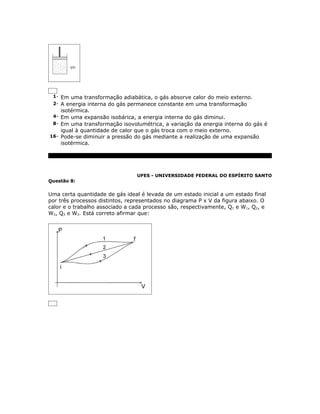1- Em uma transformação adiabática, o gás absorve calor do meio externo.
 2- A energia interna do gás permanece constante em uma transformação
    isotérmica.
 4- Em uma expansão isobárica, a energia interna do gás diminui.
 8- Em uma transformação isovolumétrica, a variação da energia interna do gás é
    igual à quantidade de calor que o gás troca com o meio externo.
16- Pode-se diminuir a pressão do gás mediante a realização de uma expansão
    isotérmica.




                                 UFES - UNIVERSIDADE FEDERAL DO ESPÍRITO SANTO
Questão 8:


Uma certa quantidade de gás ideal é levada de um estado inicial a um estado final
por três processos distintos, representados no diagrama P x V da figura abaixo. O
calor e o trabalho associado a cada processo são, respectivamente, Q1 e W1, Q2, e
W2, Q3 e W3. Está correto afirmar que:
 