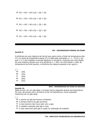 A- W1 = W2 = W3 e Q1 = Q2 = Q3



 B- W1 < W2 < W3 e Q1 < Q2 < Q3



 C- W1 > W2 > W3 e Q1 > Q2 > Q3



 D- W1 = W2 = W3 e Q1 < Q2 < Q3



 E- W1 > W2 > W3 e Q1 = Q2 = Q3




                                            UFC - UNIVERSIDADE FEDERAL DO CEARÁ
Questão 9:


A eficiência de uma máquina de Carnot que opera entre a fonte de temperatura alta
(T1) e a fonte de temperatura baixa (T2) é dada pela expressão η = 1 - (T2/T1), em
que T1 e T2 são medidas na escala absoluta ou de Kelvin. Suponha que você dispõe
de uma máquina dessas com uma eficiência η = 30%. Se você dobrar o valor da
temperatura da fonte quente, a eficiência da máquina passará a ser igual a:



 A-    40%
 B-    45%
 C-    50%
 D-    60%
 E-    65%


                                        UEFS - UNIVERSIDADE DE FEIRA DE SANTANA
Questão 10:
Sabe-se que, em um gás ideal, a energia interna depende apenas da temperatura.
Por isso, de acordo com a Primeira Lei da Termodinâmica, numa expansão
isotérmica de um gás ideal:


 A- o volume do gás permanece constante;
 B- a energia interna do gás aumenta;
 C- o meio externo não troca calor com o gás;
 D- o trabalho realizado pelo gás é nulo;
 E- o calor absorvido pelo gás é usado na realização de trabalho.




                                   ITA - INSTITUTO TECNOLÓGICO DA AERONÁUTICA
 