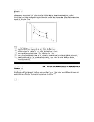 Questão 11:


Uma certa massa de gás ideal realiza o ciclo ABCD de transformações, como
mostrado no diagrama pressão-volume da figura. As curvas AB e CD são isotermas.
Pode-se afirmar que:




 A- o ciclo ABCD corresponde a um Ciclo de Carnot;
 B- o gás converte trabalho em calor ao realizar o ciclo;
 C- nas transformações AB e CD o gás recebe calor;
 D- nas transformações AB e BC a variação da energia interna do gás é negativa;
 E- na transformação DA o gás recebe calor, cujo valor é igual à variação da
    energia interna.



                                    ITA - INSTITUTO TECNOLÓGICO DA AERONÁUTICA
Questão 12:


Qual dos gráficos abaixo melhor representa a taxa P de calor emitido por um corpo
aquecido, em função de sua temperatura absoluta T?
 