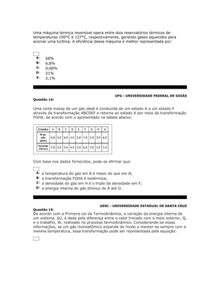 Uma máquina térmica reversível opera entre dois reservatórios térmicos de
temperaturas 100°C e 127°C, respectivamente, gerando gases aquecidos para
acionar uma turbina. A eficiência dessa máquina é melhor representada por:



 A-   68%
 B-   6,8%
 C-   0,68%
 D-   21%
 E-   2,1%



                                            UFG - UNIVERSIDADE FEDERAL DE GOIÁS
Questão 14:


Uma certa massa de um gás ideal é conduzida de um estado A a um estado F
através da transformação ABCDEF e retorna ao estado A por meio da transformação
FGHA, de acordo com o apresentado na tabela abaixo:




Com base nos dados fornecidos, pode-se afirmar que:


 A- a temperatura do gás em A é maior do que em B;
 B- a transformação FGHA é isotérmica;
 C- a densidade do gás em H é o triplo da densidade em F;
 D- a energia interna do gás diminui de A até D.




                                    UESC - UNIVERSIDADE ESTADUAL DE SANTA CRUZ
Questão 15:
De acordo com a Primeira Lei da Termodinâmica, a variação da energia interna de
um sistema, ΔU, é dada pela diferença entre o calor trocado com o meio exterior, Q,
e o trabalho, W, realizado no processo termodinâmico. Considerando-se essas
informações, se um gás monoatômico expande de modo a manter-se sempre com a
mesma temperatura, essa transformação pode ser representada pela equação:
 
