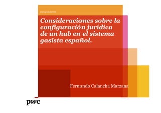 www.pwc.com/es
Consideraciones sobre la
configuración jurídica
de un hub en el sistema
gasista español.g p
Fernando Calancha Marzana
 