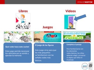 Libros Videos
Qué ruido hace este coche!
Este juego permite reconocer
los vehículos por su sonido y
ejercitar la memoria
El juego de las figuras
Este juego sirve para que
los más pequeños
se familiaricen con las
señales viales más
básicas.
Completa el paisaje
Para familiarizarse con
los elementos
viales básicos, los niños
deberán elegir y arrastrar
el objeto que falta en
el paisaje.
Juegos
 