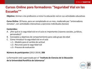 Cursos Online para formadores "Seguridad Vial en las
Escuelas"”
Objetivo: Animar a los profesores a incluir la educación vial en sus actividades educativas
Curso Online: 20 horas, para ser completado en un mes, moderado por "entrenadores
remotos", con actividades interactivas y ejercicios individuales (tareas)
Contenidos:
A. ¿Por qué es la seguridad vial en el aula es importantes (razones sociales, jurídicos,
personales)?
B. Conceptos y objetivos de comportamiento para cada grupo de edad
C. Cómo introducir la seguridad vial en el aula
c.1.- Modelo para el cambio de actitud
c.2.- Recursos para la seguridad vial
c.3.- Proceso de evaluación
Número de participantes (2012-2014): 208
La formación está supervisada por el “Instituto de Ciencias de la Educación
de la Universidad Pontificia de Salamanca”
 