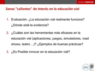 Zonas "calientes" de interés en la educación vial
1. Evaluación: ¿La educación vial realmente funciona?
¿Dónde está la evidencia?
2. ¿Cuáles son las herramientas más eficaces en la
educación vial (aplicaciones, juegos, simuladores, road
shows, teatro ...)? ¿Ejemplos de buenas prácticas?
3. ¿Es Posible innovar en la educación vial?
 