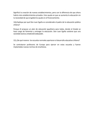 Significó la creación de nuevos establecimientos, pero con la diferencia de que ahora
habría más establecimientos privados. Esto ayuda en que se aumenta la educación sin
la necesidad de que el gobierno ayude en el financiamiento.

14)¿Explique por qué Don Juan Egaña es considerado el padre de la educación pública
chilena?

Porque él propuso un plan de educación igualitaria para todos, donde el Estado se
hace cargo de fomentar y entregar la educación. Don Juan Egaña sostiene que una
sociedad avanza a través de la educación.


15) ¿De qué manera las escuelas normales aportaron al desarrollo educativo chileno?

Se contrataron profesores de Europa para ejercer en estas escuelas y fueron
implantadas nuevas normas de enseñanza.
 