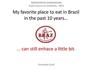 OBSERVATION SUBMISSIONS
        Crash Course on Creativity - 2012

My favorite place to eat in Brazil
     in the past 10 years…




 ... can still enhace a little bit.

                Fernando Carril
 