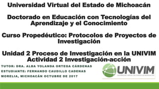 Universidad Virtual del Estado de Michoacán
Doctorado en Educación con Tecnologías del
Aprendizaje y el Conocimiento
Curso Propedéutico: Protocolos de Proyectos de
Investigación
Unidad 2 Proceso de Investigación en la UNIVIM
Actividad 2 Investigación-acción
TUTOR: DRA. ALBA YOLANDA ORTEGA CÁRDENAS
ESTUDIANTE: FERNANDO CAUDILLO CADENAS
MORELIA, MICHOACÁN OCTUBRE DE 2017
 