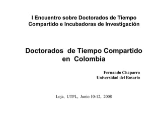 I Encuentro sobre Doctorados de Tiempo
Compartido e Incubadoras de Investigación




Doctorados de Tiempo Compartido
          en Colombia
                                  Fernando Chaparro
                               Universidad del Rosario



          Loja, UTPL, Junio 10-12, 2008