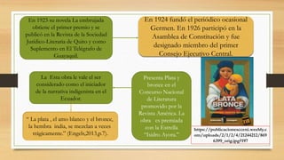 En 1924 fundó el periódico ocasional
Germen. En 1926 participó en la
Asamblea de Constitución y fue
designado miembro del primer
Consejo Ejecutivo Central.
En 1923 su novela La embrujada
obtiene el primer premio y se
publicó en la Revista de la Sociedad
Jurídico-Literaria de Quito y como
Suplemento en El Telégrafo de
Guayaquil.
Presenta Plata y
bronce en el
Concurso Nacional
de Literatura
promovido por la
Revista América. La
obra es premiada
con la Estrella
“Isidro Ayora.”
La Esta obra le vale el ser
considerado como el iniciador
de la narrativa indigenista en el
Ecuador.
“ La plata , el amo blanco y el bronce,
la hembra india, se mezclan a veces
trágicamente.” (Engels,2013,p.7).
https://publicacionescceni.weebly.c
om/uploads/2/1/2/4/21244212/869
6399_orig.jpg?197
 