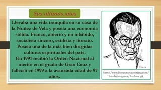 Sus últimos años
Llevaba una vida tranquila en su casa de
la Nuñez de Vela y poseía una economía
sólida. Franco, abierto y no inhibido,
socialista sincero, estilista y literato.
Poseía una de la más bien dirigidas
culturas espirituales del país.
En 1991 recibió la Orden Nacional al
mérito en el grado de Gran Cruz y
falleció en 1999 a la avanzada edad de 97
años.
http://www.literaturaecuatoriana.com/
htmls/imagenes/ferchave.gif
 