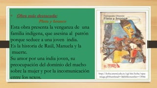 • Obra más destacada:
Plata y bronce
Esta obra presenta la venganza de una
familia indígena, que asesina al patrón
porque seduce a una joven india.
Es la historia de Raúl, Manuela y la
muerte.
Su amor por una india joven, su
preocupación del dominio del macho
sobre la mujer y por la incomunicación
entre los sexos.
http://koha.unemi.edu.ec/cgi-bin/koha/opac-
image.pl?thumbnail=1&biblionumber=13066
 