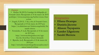 • Fuentes:
• Herbst, M.(2013).Cronología bio-bibliográfica de
Fernando Chaves. Recuperado el 10 de marzo de 2019
porhttps://www.ensayistas.org/herbst/crono/chav
es.htm
• Engels, F.(2013). Vida y obra de Fernando Chaves .
Recuperado el 10 de marzo de 2019 por
https://es.slideshare.net/federicoengelsmife/fer
nando-chaves
• Fernández, F. (n.d). Recuperado el 10 de marzo
de 2019 por
http://www.mcnbiografias.com/app-
bio/do/show?key=chaves-fernando
• Rpwebs. (n.d). Recuperado el 10 de marzo de
2019 por
http://www.diccionariobiograficoecuador.com/t
omos/tomo5/c4.htm
Integrantes:
• Eliana Ocampo
• Daniela Jácome
• Alisson Tayupanta
• Lander Lliguicota
• Sarahí Herrera
 