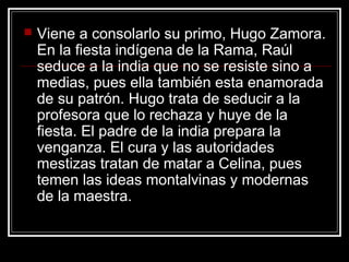 

Viene a consolarlo su primo, Hugo Zamora.
En la fiesta indígena de la Rama, Raúl
seduce a la india que no se resiste sino a
medias, pues ella también esta enamorada
de su patrón. Hugo trata de seducir a la
profesora que lo rechaza y huye de la
fiesta. El padre de la india prepara la
venganza. El cura y las autoridades
mestizas tratan de matar a Celina, pues
temen las ideas montalvinas y modernas
de la maestra.

 