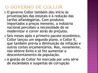  O governo Collor também deu início às
privatizações das estatais e à redução das
tarifas alfandegárias. Com produtos
importados a preços menores, a indústria
nacional percebeu a necessidade de se
modernizar e correr atrás do prejuízo.
 Seis meses após o primeiro pacote econômico,
Collor lançou um segundo plano, o Collor II,
que também previa a diminuição da inflação e
outros cortes orçamentários. Mas, novamente,
não obteve êxito e só fez aumentar o
descontentamento da população.
 A gestão de Collor foi marcada por uma série
de escândalos e suspeitas de corrupção
 