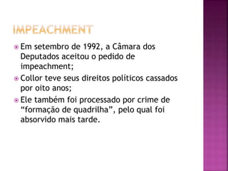  Em setembro de 1992, a Câmara dos
Deputados aceitou o pedido de
impeachment;
 Collor teve seus direitos políticos cassados
por oito anos;
 Ele também foi processado por crime de
“formação de quadrilha”, pelo qual foi
absorvido mais tarde.
 