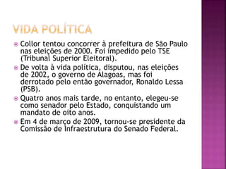  Collor tentou concorrer à prefeitura de São Paulo
nas eleições de 2000. Foi impedido pelo TSE
(Tribunal Superior Eleitoral).
 De volta à vida política, disputou, nas eleições
de 2002, o governo de Alagoas, mas foi
derrotado pelo então governador, Ronaldo Lessa
(PSB).
 Quatro anos mais tarde, no entanto, elegeu-se
como senador pelo Estado, conquistando um
mandato de oito anos.
 Em 4 de março de 2009, tornou-se presidente da
Comissão de Infraestrutura do Senado Federal.
 