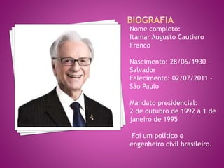 Nome completo:
Itamar Augusto Cautiero
Franco
Nascimento: 28/06/1930 -
Salvador
Falecimento: 02/07/2011 -
São Paulo
Mandato presidencial:
2 de outubro de 1992 a 1 de
janeiro de 1995
Foi um político e
engenheiro civil brasileiro.
 