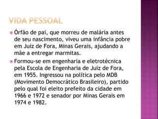  Órfão de pai, que morreu de malária antes
de seu nascimento, viveu uma infância pobre
em Juiz de Fora, Minas Gerais, ajudando a
mãe a entregar marmitas.
 Formou-se em engenharia e eletrotécnica
pela Escola de Engenharia de Juiz de Fora,
em 1955. Ingressou na política pelo MDB
(Movimento Democrático Brasileiro), partido
pelo qual foi eleito prefeito da cidade em
1966 e 1972 e senador por Minas Gerais em
1974 e 1982.
 