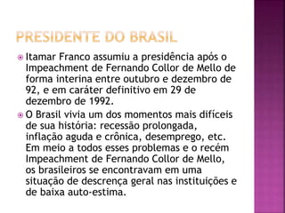  Itamar Franco assumiu a presidência após o
Impeachment de Fernando Collor de Mello de
forma interina entre outubro e dezembro de
92, e em caráter definitivo em 29 de
dezembro de 1992.
 O Brasil vivia um dos momentos mais difíceis
de sua história: recessão prolongada,
inflação aguda e crônica, desemprego, etc.
Em meio a todos esses problemas e o recém
Impeachment de Fernando Collor de Mello,
os brasileiros se encontravam em uma
situação de descrença geral nas instituições e
de baixa auto-estima.
 