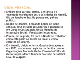  Embora seja carioca, passou a infância e a
juventude transitando entre as cidades de Maceió,
Rio de Janeiro e Brasília porque seu pai era
político.
 No Rio de Janeiro, Fernando Collor de Mello
concluiu seus estudos secundários e graduou-se
em Corte e Costura pela União Pioneira da
Integração Social – Faculdades Integradas.
 Porém, em seguida, foi para o Nordeste trabalhar
como estagiário no Jornal do Brasil e como
corretor de valores.
 Em Maceió, dirigiu o jornal Gazeta de Alagoas e,
em 1973, assumiu os negócios da família com as
Organizações Arnon de Mello. Fernando Collor de
Mello foi presidente também do clube de futebol
CSA, de Alagoas.
 