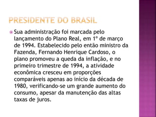  Sua administração foi marcada pelo
lançamento do Plano Real, em 1º de março
de 1994. Estabelecido pelo então ministro da
Fazenda, Fernando Henrique Cardoso, o
plano promoveu a queda da inflação, e no
primeiro trimestre de 1994, a atividade
econômica cresceu em proporções
comparáveis apenas ao início da década de
1980, verificando-se um grande aumento do
consumo, apesar da manutenção das altas
taxas de juros.
 