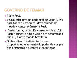  Plano Real.
 Visava criar uma unidade real de valor (URV)
para todos os produtos, desvinculada da
moeda vigente, o Cruzeiro Real.
 Desta forma, cada URV correspondia a US$1.
Posteriormente a URV veio a ser denominada
“Real”, a nova moeda brasileira.
 O Plano Real foi eficiente, já que
proporcionou o aumento do poder de compra
dos brasileiros e o controle da inflação.
 