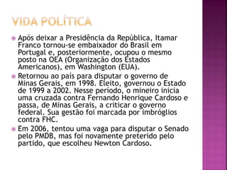  Após deixar a Presidência da República, Itamar
Franco tornou-se embaixador do Brasil em
Portugal e, posteriormente, ocupou o mesmo
posto na OEA (Organização dos Estados
Americanos), em Washington (EUA).
 Retornou ao país para disputar o governo de
Minas Gerais, em 1998. Eleito, governou o Estado
de 1999 a 2002. Nesse período, o mineiro inicia
uma cruzada contra Fernando Henrique Cardoso e
passa, de Minas Gerais, a criticar o governo
federal. Sua gestão foi marcada por imbróglios
contra FHC.
 Em 2006, tentou uma vaga para disputar o Senado
pelo PMDB, mas foi novamente preterido pelo
partido, que escolheu Newton Cardoso.
 