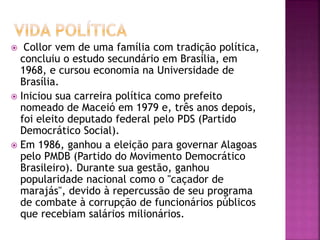  Collor vem de uma família com tradição política,
concluiu o estudo secundário em Brasília, em
1968, e cursou economia na Universidade de
Brasília.
 Iniciou sua carreira política como prefeito
nomeado de Maceió em 1979 e, três anos depois,
foi eleito deputado federal pelo PDS (Partido
Democrático Social).
 Em 1986, ganhou a eleição para governar Alagoas
pelo PMDB (Partido do Movimento Democrático
Brasileiro). Durante sua gestão, ganhou
popularidade nacional como o "caçador de
marajás", devido à repercussão de seu programa
de combate à corrupção de funcionários públicos
que recebiam salários milionários.
 