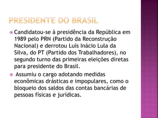  Candidatou-se à presidência da República em
1989 pelo PRN (Partido da Reconstrução
Nacional) e derrotou Luís Inácio Lula da
Silva, do PT (Partido dos Trabalhadores), no
segundo turno das primeiras eleições diretas
para presidente do Brasil.
 Assumiu o cargo adotando medidas
econômicas drásticas e impopulares, como o
bloqueio dos saldos das contas bancárias de
pessoas físicas e jurídicas.
 