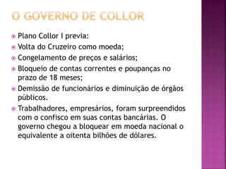  Plano Collor I previa:
 Volta do Cruzeiro como moeda;
 Congelamento de preços e salários;
 Bloqueio de contas correntes e poupanças no
prazo de 18 meses;
 Demissão de funcionários e diminuição de órgãos
públicos.
 Trabalhadores, empresários, foram surpreendidos
com o confisco em suas contas bancárias. O
governo chegou a bloquear em moeda nacional o
equivalente a oitenta bilhões de dólares.
 