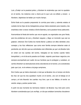 Luís y Evelyn se la pasaban juntos y Abraham le reclamaba que casi no ayudaba
en el rancho, los reclamos eran a diario por lo que Luís se enfado y encaro a
Abraham, dejándose de hablar por mucho tiempo.
Doña Karla se la pasaba preparando la comida para todos y además estaba al
cuidado de los hijos de los trabajadores porque había estudiado para maestra y les
enseñaba a leer a veces visitaba a Doña Gabriela y se la pasaban horas platicando.
Acercandose la fiesta del rancho que era en agosto, se organizaba una gran fiesta,
pero los problemas de Luís y Abraham seguían, y llego un momento que casi se
golpean, entonces Don Carlos los manda llamar y platica con ellos dándoles unos
consejos y los hizo reflexionar que como eran familia siempre deberían estar al
pendiente uno del otro que sus actividades eran diferentes ya que Luís llevaba todo
en orden con las cuentas del rancho, trabajaba en las noches cuando había
tranquilidad y en el día se la pasaba con Evelyn, viajando para hacer negocios, era
siempre acompañado por cuatro de sus hombres que lo protegían y cuidaban, en
cambio Abraham se dedicabatodo el día a las labores en el rancho y no consideraba
justo que Luís, no le entrara a la jerga campirana.
Don Carlos que ya había observado o mal que se llevaban de un tiempo a la fecha
les hizo ver que los dos ayudaban mucho en el rancho, uno con el trabajo en el
campo y el otro llevando las cuentas muy bien, que si uno fallaba, el rancho se
vendría abajo y podían perder todo.
A partir de ese momento los hermanos trataron de llevarse muy bien pero como
Abraham consideraba que Luís era flojo, un día que andaban borrachos discutieron
 